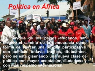 Política en África
La mayoría de los países africanos han
elegido el camino de la democracia como
forma de ejercer una política participativa,
son políticas todavía frágiles, titubeantes,
pero se está diseñando una nueva clase de
política con mayor aceptación ciudadana y
con más respaldo internacional.
 