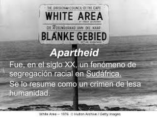 Apartheid
Fue, en el siglo XX, un fenómeno de
segregación racial en Sudáfrica.
Se lo resume como un crimen de lesa
humanidad.
 