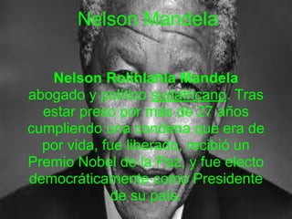 Nelson Mandela
Nelson Rolihlahla Mandela
abogado y político sudafricano. Tras
estar preso por más de 27 años
cumpliendo una condena que era de
por vida, fue liberado, recibió un
Premio Nobel de la Paz, y fue electo
democráticamente como Presidente
de su país.
 