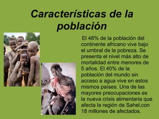 Características de la
población
El 48% de la población del
continente africano vive bajo
el umbral de la pobreza. Se
presenta el nivel más alto de
mortalidad entre menores de
5 años. El 40% de la
población del mundo sin
acceso a agua vive en estos
mismos países. Una de las
mayores preocupaciones es
la nueva crisis alimentaria que
afecta la región de Sahel,con
18 millones de afectados.
 