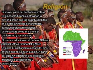 Religión
La mayor parte del continente profesa
religiones tradicionales africanas,la
mayoría creen que los espíritus habitan
en objetos animados o inanimados.
Tambien profetisan religiones
universalistas como el islam o el
cristianismo y rastafarismo.
El Islam predomina en el norte,el Sáhara,
el Sahel, África Occidental y África
Oriental. El cristianismo monofisita, más
antiguo que el Islam,en Etiopía. A partir
del siglo XX adquirirán una creciente
importancia el catolicismo y
protestantismo.
 