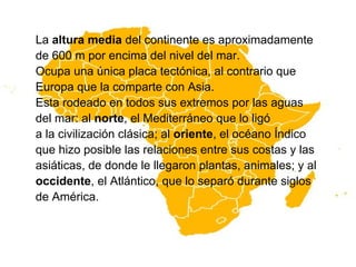La altura media del continente es aproximadamente
de 600 m por encima del nivel del mar.
Ocupa una única placa tectónica, al contrario que
Europa que la comparte con Asia.
Esta rodeado en todos sus extremos por las aguas
del mar: al norte, el Mediterráneo que lo ligó
a la civilización clásica; al oriente, el océano Índico
que hizo posible las relaciones entre sus costas y las
asiáticas, de donde le llegaron plantas, animales; y al
occidente, el Atlántico, que lo separó durante siglos
de América.
 
