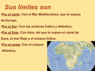 Sus límites son
•Por el norte: Con el Mar Mediterráneo, que lo separa
de Europa.
•Por el Sur: Con los océanos Índico y Atlántico.
•Por el Este: Con Asia, del que lo separa el canal de
Suez, el mar Rojo y el océano Índico.
•Por el oeste: Con el océano
Atlántico.
 