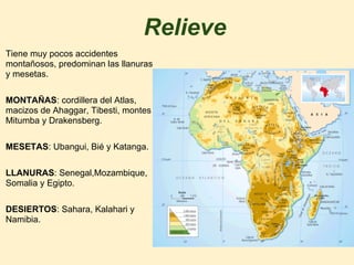 Relieve
Tiene muy pocos accidentes
montañosos, predominan las llanuras
y mesetas.
MONTAÑAS: cordillera del Atlas,
macizos de Ahaggar, Tibesti, montes
Mitumba y Drakensberg.
MESETAS: Ubangui, Bié y Katanga.
LLANURAS: Senegal,Mozambique,
Somalia y Egipto.
DESIERTOS: Sahara, Kalahari y
Namibia.
 
