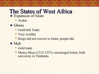 The States of West Africa

Expansion of Islam




Ghana






Arabic
Gold-Salt Trade
Very wealthy
Kings did not convert to Islam, people did

Mali



Gold trade
Mansa Musa (1312-1337), encouraged Islam, built
university in Timbuktu

 
