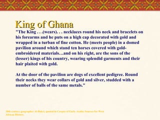 King of Ghana

"The King . . .(wears). . . necklaces round his neck and bracelets on
his forearms and he puts on a high cap decorated with gold and
wrapped in a turban of fine cotton. He (meets people) in a domed
pavilion around which stand ten horses covered with goldembroidered materials…and on his right, are the sons of the
(lesser) kings of his country, wearing splendid garments and their
hair plaited with gold.
At the door of the pavilion are dogs of excellent pedigree. Round
their necks they wear collars of gold and silver, studded with a
number of balls of the same metals."

10th century geographer Al-Bakri, quoted in Corpus of Early Arabic Sources for West
African History.

 