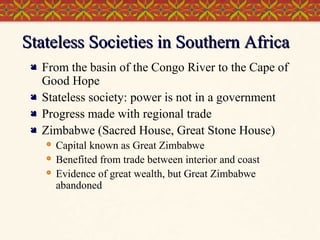 Stateless Societies in Southern Africa





From the basin of the Congo River to the Cape of
Good Hope
Stateless society: power is not in a government
Progress made with regional trade
Zimbabwe (Sacred House, Great Stone House)




Capital known as Great Zimbabwe
Benefited from trade between interior and coast
Evidence of great wealth, but Great Zimbabwe
abandoned

 