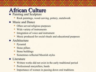 African Culture

Painting and Sculpture




Music and Dance







Often served religious purposes
Wide variety of instruments
Integration of voice and instrument
Music produced for social rituals and educational purposes

Architecture







Rock paintings, wood carving, pottery, metalwork

Pyramid
Stone pillars
Stone buildings
Sometimes reflected Moorish styles

Literature




Written works did not exist in the early traditional period
Professional storytellers, bards
Importance of women in passing down oral traditions

 
