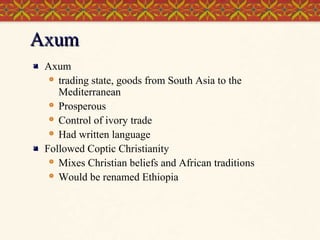 Axum




Axum
 trading state, goods from South Asia to the
Mediterranean
 Prosperous
 Control of ivory trade
 Had written language
Followed Coptic Christianity
 Mixes Christian beliefs and African traditions
 Would be renamed Ethiopia

 