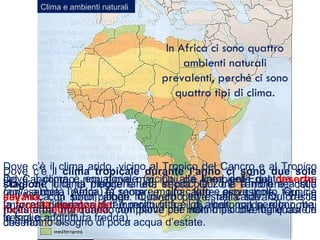 Clima e ambienti naturali
In Africa ci sono quattro
ambienti naturali
prevalenti, perché ci sono
quattro tipi di clima.
Dove il clima è equatoriale (vicino alla linea dell’Equatore, che
taglia a metà l’Africa) fa sempre molto caldo e piove molto. Qui c’è
la foresta equatoriale: è molto fitta e gli alberi non perdono mai
le foglie.
Dove c’è il clima arido, vicino al Tropico del Cancro e al Tropico
del Capricorno, non piove mai. Qui c’è l’ambiente del deserto,
con sabbia, pietre e rocce e una forte escursione termica
(marcata differenza di temperatura fra il dì, molto caldo, e la notte,
fresca o addirittura fredda).
Dove c’è il clima mediterraneo, in piccole zone a nord e a sud
dell’Africa, ci sono piogge in inverno ed estati calde. Qui c’è la
foresta mediterranea, con piante che hanno piccole foglie dure e
che hanno bisogno di poca acqua d’estate.
Dove c’è il clima tropicale durante l’anno ci sono due sole
stagioni: una di piogge e una secca. Qui c’è l’ambiente della
savana, con pochi alberi. Quando piove, nella savana cresce
molta erba, ma quando non piove per molti mesi diventa quasi un
deserto.
 