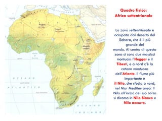 Quadro fisico:
Africa settentrionale
La zona settentrionale è
occupata dal deserto del
Sahara, che è il più
grande del
mondo. Al centro di questa
zona ci sono due massicci
montuosi: l’Hoggar e il
Tibesti, e a nord c’è la
catena montuosa
dell’Atlante. Il fiume più
importante è
il Nilo, che sfocia a nord,
nel Mar Mediterraneo. Il
Nilo all’inizio del suo corso
si dirama in Nilo Bianco e
Nilo azzurro.
 