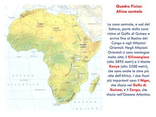La zona centrale, a sud del
Sahara, parte dalla zona
vicina al Golfo di Guinea e
arriva fino al Bacino del
Congo e agli Altipiani
Orientali. Negli Altipiani
Orientali ci sono montagne
molto alte: il Kilimangiaro
(alto 5895 metri) e il Monte
Kenya (alto 5200 metri),
che sono anche le cime più
alte dell’Africa. I due fiumi
più importanti sono il Niger,
che sfocia nel Golfo di
Guinea, e il Congo, che
sfocia nell’Oceano Atlantico.
Quadro Fisico:
Africa centrale
 