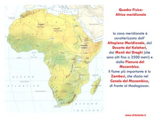 la zona meridionale è
caratterizzata dall’
Altopiano Meridionale, dal
Deserto del Kalahari,
dai Monti dei Draghi (che
sono alti fino a 3500 metri) e
dalla Pianura del
Mozambico.
Il fiume più importante è lo
Zambesi, che sfocia nel
Canale del Mozambico,
di fronte al Madagascar.
Quadro Fisico:
Africa meridionale
www.didadada.it
 
