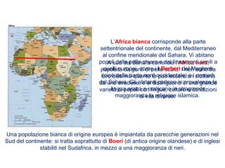 A sud del Sahara comincia l’Africa nera,
popolata da genti di pelle scura. I neri sono tra
loro dissimili quanto lo può essere un siciliano
da uno svedese, e si distinguono in una grande
varietà di popoli con lingue, culture e condizioni
di vita diverse.
L’Africa bianca corrisponde alla parte
settentrionale del continente, dal Mediterraneo
al confine meridionale del Sahara. Vi abitano
popoli dalla pelle chiara e dai lineamenti simili a
quelli europei, come i i Berberi del Maghreb
(cioè della parte nord-occidentale) e i nomadi
del Sahara. Gli abitanti parlano in prevalenza la
lingua araba e praticano in stragrande
maggioranza la religione islamica.
Una popolazione bianca di origine europea è impiantata da parecchie generazioni nel
Sud del continente: si tratta soprattutto di Boeri (di antica origine olandese) e di inglesi
stabiliti nel Sudafrica, in mezzo a una maggioranza di neri.
 
