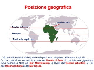 Tropico del cancro
Equatore
Tropico del capricorno
L’africa è attraversata dall’equatore ed quasi tutta compresa nella fascia tropicale.
Con la costruzione, nel secolo scorso, del Canale di Suez, è diventata una gigantesca
isola bagnata a Nord dal Mar Mediterraneo, a Ovest dall’Oceano Atlantico, a Est
dall’Oceano Indiano e dal Mar Rosso.
Posizione geografica
Canale di Suez
 