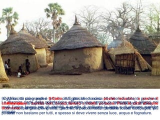 La maggior parte della popolazione africana vive ancora in campagna, in villaggi nei
quali l’unico lavoro per gli abitanti è quello di coltivare la terra e di allevare qualche
animale.
In Africa ci sono poche grandi città, perché ci sono poche industrie, e anche il
commercio e i servizi non danno lavoro a molte persone. Però le città africane
diventano sempre più grandi, perché arrivano molte persone dalle campagne più
povere.
Oggi la città più grande è Il Cairo, in Egitto, che ha circa 10 milioni di abitanti; poi viene
Kinshasa, la capitale del Congo, che ha 5 milioni di abitanti. In molte città africane,
comunque, la gente vive male, perché c’è poco lavoro, mancano scuole e ospedali, le
case non bastano per tutti, e spesso si deve vivere senza luce, acqua e fognature.
 
