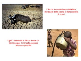 Ogni 15 secondi in Africa muore un
bambino per il mancato accesso
all'acqua potabile
L’Africa è un continente assetato,
devastato dalla siccità e dalla scarsità
di pozzi.
 