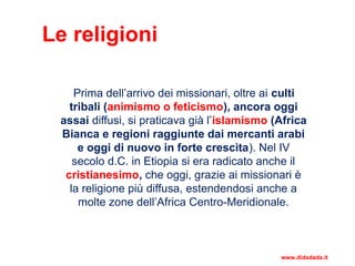 Le religioni
Prima dell’arrivo dei missionari, oltre ai culti
tribali (animismo o feticismo), ancora oggi
assai diffusi, si praticava già l’islamismo (Africa
Bianca e regioni raggiunte dai mercanti arabi
e oggi di nuovo in forte crescita). Nel IV
secolo d.C. in Etiopia si era radicato anche il
cristianesimo, che oggi, grazie ai missionari è
la religione più diffusa, estendendosi anche a
molte zone dell’Africa Centro-Meridionale.
www.didadada.it
 