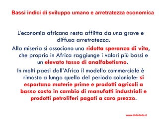 Bassi indici di sviluppo umano e arretratezza economica
L’economia africana resta afflitta da una grave e
diffusa arretratezza.
Alla miseria si associano una ridotta speranza di vita,
che proprio in Africa raggiunge i valori più bassi e
un elevato tasso di analfabetismo.
In molti paesi dall’Africa il modello commerciale è
rimasto a lungo quello del periodo coloniale: si
esportano materie prime e prodotti agricoli a
basso costo in cambio di manufatti industriali e
prodotti petroliferi pagati a caro prezzo.
www.didadada.it
 