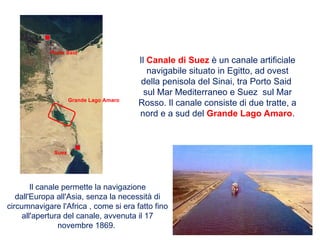 Il Canale di Suez è un canale artificiale
navigabile situato in Egitto, ad ovest
della penisola del Sinai, tra Porto Said
sul Mar Mediterraneo e Suez sul Mar
Rosso. Il canale consiste di due tratte, a
nord e a sud del Grande Lago Amaro.
Il canale permette la navigazione
dall'Europa all'Asia, senza la necessità di
circumnavigare l'Africa , come si era fatto fino
all'apertura del canale, avvenuta il 17
novembre 1869.
Grande Lago Amaro
Porto Said
Suez
 