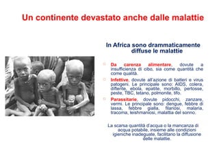 Un continente devastato anche dalle malattie
In Africa sono drammaticamente
diffuse le malattie
 Da carenza alimentare, dovute a
insufficienza di cibo, sia come quantità che
come qualità.
 Infettive, dovute all’azione di batteri e virus
patogeni. Le principale sono: AIDS, colera,
difterite, ebola, epatite, morbillo, pertosse,
peste, TBC, tetano, polmonite, tifo.
 Parassitarie, dovute pidocchi, zanzare,
vermi. Le principale sono: dengue, febbre di
lassa, febbre gialla, filariosi, malaria,
tracoma, leishmaniosi, malattia del sonno.
La scarsa quantità d’acqua o la mancanza di
acqua potabile, insieme alle condizioni
igieniche inadeguate, facilitano la diffusione
delle malattie.
 