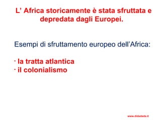 L’ Africa storicamente è stata sfruttata e
depredata dagli Europei.
Esempi di sfruttamento europeo dell’Africa:
• la tratta atlantica
• il colonialismo
www.didadada.it
 