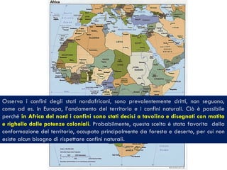 Osserva i confini degli stati nordafricani, sono prevalentemente dritti, non seguono,
come ad es. in Europa, l’andamento del territorio e i confini naturali. Ciò è possibile
perché in Africa del nord i confini sono stati decisi a tavolino e disegnati con matita
e righello dalle potenze coloniali. Probabilmente, questa scelta è stata favorita della
conformazione del territorio, occupato principalmente da foresta e deserto, per cui non
esiste alcun bisogno di rispettare confini naturali.
 