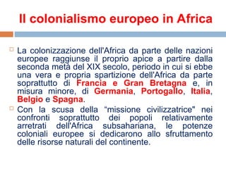 Il colonialismo europeo in Africa
 La colonizzazione dell'Africa da parte delle nazioni
europee raggiunse il proprio apice a partire dalla
seconda metà del XIX secolo, periodo in cui si ebbe
una vera e propria spartizione dell'Africa da parte
soprattutto di Francia e Gran Bretagna e, in
misura minore, di Germania, Portogallo, Italia,
Belgio e Spagna.
 Con la scusa della “missione civilizzatrice" nei
confronti soprattutto dei popoli relativamente
arretrati dell'Africa subsahariana, le potenze
coloniali europee si dedicarono allo sfruttamento
delle risorse naturali del continente.
 