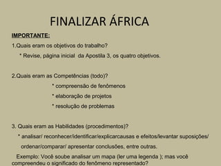 FINALIZAR ÁFRICA
IMPORTANTE:
1.Quais eram os objetivos do trabalho?
   * Revise, página inicial da Apostila 3, os quatro objetivos.


2.Quais eram as Competências (todo)?
                * compreensão de fenômenos
                * elaboração de projetos
                * resolução de problemas


3. Quais eram as Habilidades (procedimentos)?
  * analisar/ reconhecer/identificar/explicarcausas e efeitos/levantar suposições/
   ordenar/comparar/ apresentar conclusões, entre outras.
  Exemplo: Você soube analisar um mapa (ler uma legenda ); mas você
compreendeu o significado do fenômeno representado?
 