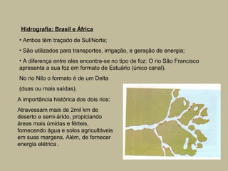Hidrografia: Brasil e África
• Ambos têm traçado de Sul/Norte;
• São utilizados para transportes, irrigação, e geração de energia;
• A diferença entre eles encontra-se no tipo de foz: O rio São Francisco
apresenta a sua foz em formato de Estuário (único canal).
No rio Nilo o formato é de um Delta
(duas ou mais saídas).
A importância histórica dos dois rios:
Atravessam mais de 2mil km de
deserto e semi-árido, propiciando
áreas mais úmidas e férteis,
fornecendo água e solos agricultáveis
em suas margens. Além, de fornecer
energia elétrica .
 