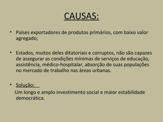 CAUSAS:
• Países exportadores de produtos primários, com baixo valor
  agregado;

• Estados, muitos deles ditatoriais e corruptos, não são capazes
  de assegurar as condições mínimas de serviços de educação,
  assistência, médico-hospitalar, absorção de suas populações
  no mercado de trabalho nas áreas urbanas.

• Solução:
  Um longo e amplo investimento social e maior estabilidade
  democrática.
 
