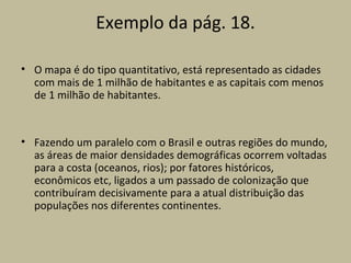 Exemplo da pág. 18.

• O mapa é do tipo quantitativo, está representado as cidades
  com mais de 1 milhão de habitantes e as capitais com menos
  de 1 milhão de habitantes.



• Fazendo um paralelo com o Brasil e outras regiões do mundo,
  as áreas de maior densidades demográficas ocorrem voltadas
  para a costa (oceanos, rios); por fatores históricos,
  econômicos etc, ligados a um passado de colonização que
  contribuíram decisivamente para a atual distribuição das
  populações nos diferentes continentes.
 