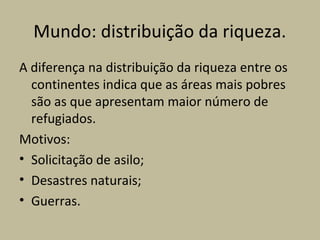 Mundo: distribuição da riqueza.
A diferença na distribuição da riqueza entre os
  continentes indica que as áreas mais pobres
  são as que apresentam maior número de
  refugiados.
Motivos:
• Solicitação de asilo;
• Desastres naturais;
• Guerras.
 