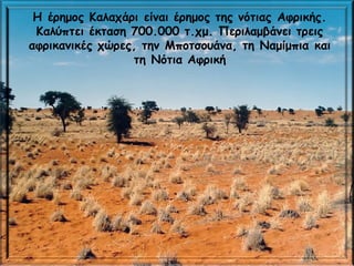 H έρημος Καλαχάρι είναι έρημος της νότιας Αφρικής.
Καλύπτει έκταση 700.000 τ.χμ. Περιλαμβάνει τρεις
αφρικανικές χώρες, την Μποτσουάνα, τη Ναμίμπια και
τη Νότια Αφρική
 