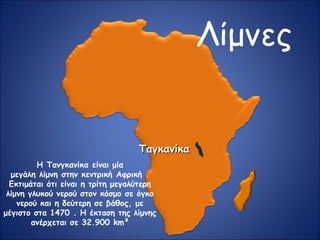 Λίμνες
ΤαγκανίκαΤαγκανίκα
Η Τανγκανίκα είναι μία
μεγάλη λίμνη στην κεντρική Αφρική .
Εκτιμάται ότι είναι η τρίτη μεγαλύτερη
λίμνη γλυκού νερού στον κόσμο σε όγκο
νερού και η δεύτερη σε βάθος, με
μέγιστο στα 1470 . Η έκταση της λίμνης
ανέρχεται σε 32.900 km²
 