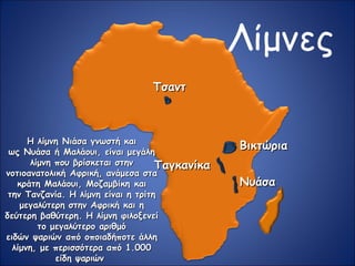 Η λίμνη Νιάσα γνωστή καιΗ λίμνη Νιάσα γνωστή και
ως Νυάσα ή Μαλάουι, είναι μεγάληως Νυάσα ή Μαλάουι, είναι μεγάλη
λίμνη που βρίσκεται στηνλίμνη που βρίσκεται στην
νοτιοανατολική Αφρική, ανάμεσα στανοτιοανατολική Αφρική, ανάμεσα στα
κράτη Μαλάουι, Μοζαμβίκη καικράτη Μαλάουι, Μοζαμβίκη και
την Τανζανία. Η λίμνη είναι η τρίτητην Τανζανία. Η λίμνη είναι η τρίτη
μεγαλύτερη στην Αφρική και ημεγαλύτερη στην Αφρική και η
δεύτερη βαθύτερη. Η λίμνη φιλοξενείδεύτερη βαθύτερη. Η λίμνη φιλοξενεί
το μεγαλύτερο αριθμότο μεγαλύτερο αριθμό
ειδών ψαριών από οποιαδήποτε άλληειδών ψαριών από οποιαδήποτε άλλη
λίμνη, με περισσότερα από 1.000λίμνη, με περισσότερα από 1.000
είδη ψαριών είδη ψαριών 
Λίμνες
ΤαγκανίκαΤαγκανίκα
ΒικτώριαΒικτώρια
ΤσαντΤσαντ
ΝυάσαΝυάσα
 