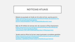 NOTÍCIAS ATUAIS
• Metade da população do Sudão do Sul sofre de fome, aponta governo
(https://www.terra.com.br/noticias/mundo/africa/metade-da-populacao-do-
sudao-do-sul-sofre-de-fome-aponta-
governo,0eb3344a609a17166715cf2602009c2fto4vfid1.html)
• Mais de 49 milhões de meninas não vão à escola na África Subsaariana
(https://www.terra.com.br/noticias/mundo/africa/mais-de-49-milhoes-de-
meninas-nao-vao-a-escola-na-africa-
subsaariana,31581c0f6145f955a8f04e2c9ee147f8tsdidajd.html)
• Tensão racial na África do Sul tem casas queimadas e jornalistas agredidos
(https://www.terra.com.br/noticias/mundo/africa/tensao-racial-na-africa-do-
sul-tem-casas-queimadas-e-jornalistas-
agredidos,1a842084eaf16d4e13befe1d16d35bcficwgw13l.html)
 