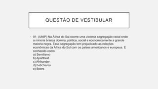 QUESTÃO DE VESTIBULAR
• 01- (UNIP) Na África do Sul ocorre uma violenta segregação racial onde
a minoria branca domina, política, social e economicamente a grande
maioria negra. Essa segregação tem prejudicado as relações
econômicas da África do Sul com os países americanos e europeus. É
conhecido como:
a) Semitismo
b) Apartheid
c) Afrikander
d) Fetichismo
e) Boers
 