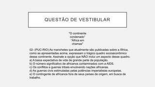 QUESTÃO DE VESTIBULAR
"O continente
condenado”
“África em
chamas"
02- (PUC-RIO) As manchetes que atualmente são publicadas sobre a África,
como as apresentadas acima, expressam o trágico quadro socioeconômico
desse continente. Assinale a opção que NÃO inclui um aspecto desse quadro.
a) A baixa expectativa de vida de grande parte da população.
b) O número significativo de africanos contaminados com a AIDS.
c) Os conflitos e guerras tribais envolvendo nações africanas.
d) As guerras civis estimuladas pelas potências imperialistas europeias.
e) O contingente de africanos fora de seus países de origem, em busca de
trabalho.
 