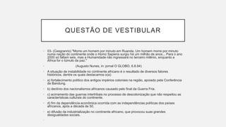 QUESTÃO DE VESTIBULAR
• 03- (Cesgranrio) "Morre um homem por minuto em Ruanda. Um homem morre por minuto
numa nação do continente onde o Homo Sapiens surgiu há um milhão de anos... Para o ano
2000 só faltam seis, mas a Humanidade não ingressará no terceiro milênio, enquanto a
África for o túmulo da paz."
• (Augusto Nunes, in: jornal O GLOBO, 6.8.94)
• A situação de instabilidade no continente africano é o resultado de diversos fatores
históricos, dentre os quais destacamos o(a):
• a) fortalecimento político dos antigos impérios coloniais na região, apoiado pela Conferência
de Bandung.
• b) declínio dos nacionalismos africanos causado pelo final da Guerra Fria.
• c) acirramento das guerras intertribais no processo de descolonização que não respeitou as
características culturais do continente.
• d) fim da dependência econômica ocorrida com as independências políticas dos países
africanos, após a década de 50.
• e) difusão da industrialização no continente africano, que provocou suas grandes
desigualdades sociais.
•
 