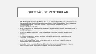 QUESTÃO DE VESTIBULAR
• 04 - A chamada “Partilha da África” deu-se no fim do século XIX, em um contexto em
que as potências nacionalistas europeias tinham expandido os seus domínios pelos
continentes asiático e africano. Sobre o processo de “Partilha da África”, é
INCORRETO afirmar que:
• a) A Conferência de Berlim foi decisiva para organizar os domínios europeus sobre o
território africano.
• b) A França foi o único país a não estabelecer domínios coloniais em território
africano.
• c) O Congo passou a ser um território submetido ao domínio particular do rei
Leopoldo II, da Bélgica.
• d) A “Partilha da África” pode ser enquadrada no fenômeno mais abrangente
denominado “Neocolonialismo”.
• e) Muitas tribos e etnias africanas diferentes ficaram circunscritas a um mesmo
território na ocasião em que o continente africano foi dividido
 