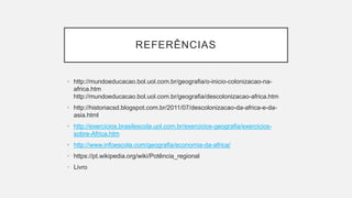 REFERÊNCIAS
• http://mundoeducacao.bol.uol.com.br/geografia/o-inicio-colonizacao-na-
africa.htm
http://mundoeducacao.bol.uol.com.br/geografia/descolonizacao-africa.htm
• http://historiacsd.blogspot.com.br/2011/07/descolonizacao-da-africa-e-da-
asia.html
• http://exercicios.brasilescola.uol.com.br/exercicios-geografia/exercicios-
sobre-Africa.htm
• http://www.infoescola.com/geografia/economia-da-africa/
• https://pt.wikipedia.org/wiki/Potência_regional
• Livro
 