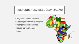 INDEPENDÊNCIA (DESCOLONIZAÇÃO)
• Segunda Guerra Mundial
• Destruição e declínio europeu
• Reorganização da África
• Novos agrupamentos
• Lutas
 