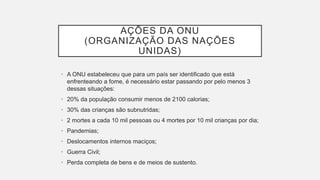 AÇÕES DA ONU
(ORGANIZAÇÃO DAS NAÇÕES
UNIDAS)
• A ONU estabeleceu que para um país ser identificado que está
enfrenteando a fome, é necessário estar passando por pelo menos 3
dessas situações:
• 20% da população consumir menos de 2100 calorias;
• 30% das crianças são subnutridas;
• 2 mortes a cada 10 mil pessoas ou 4 mortes por 10 mil crianças por dia;
• Pandemias;
• Deslocamentos internos maciços;
• Guerra Civil;
• Perda completa de bens e de meios de sustento.
 