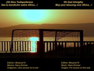 Edition: Miryana/10 Music: Hans Zimmer Images: Fre access on the web Edición: Miryana/10 Música: Hans Zimmer Imágenes: Libre acceso en la red Oh God Almigthy  May your blessing over Africa…! ¡Oh Dios Todopoderoso Sea tu bendición sobre Africa…! 