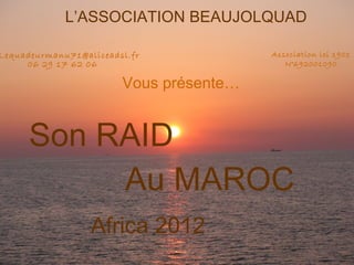 L’ASSOCIATION BEAUJOLQUAD

Lequadeurmanu71@aliceadsl.fr             Association loi 1901
     06 29 17 62 06                         N°692001090

                        Vous présente…


      Son RAID
           Au MAROC
                  Africa 2012
 