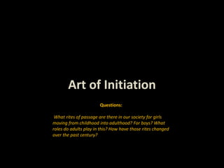 Art of Initiation
Questions:
What rites of passage are there in our society for girls
moving from childhood into adulthood? For boys? What
roles do adults play in this? How have those rites changed
over the past century?
 