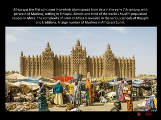 Africa was the first continent into which Islam spread from Asia in the early 7th century, with
persecuted Muslims, settling in Ethiopia. Almost one-third of the world's Muslim population
resides in Africa. The complexity of Islam in Africa is revealed in the various schools of thought
and traditions. A large number of Muslims in Africa are Sunni.
168
 