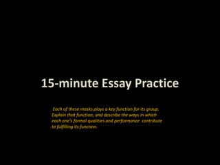 15-minute Essay Practice
Each of these masks plays a key function for its group.
Explain that function, and describe the ways in which
each one’s formal qualities and performance contribute
to fulfilling its function.
 