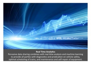 Real	Time	Analy?cs	
Pervasive	data	sharing	combines	with	real	*me	analysis	and	machine	learning		
to	provide	all	par*es	with	diagnos*cs	and	predica*on	on	vehicle	safety,		
op*mal	scheduling	of	trains,	and	maintenance	and	self-repair	of	equipment.		
 